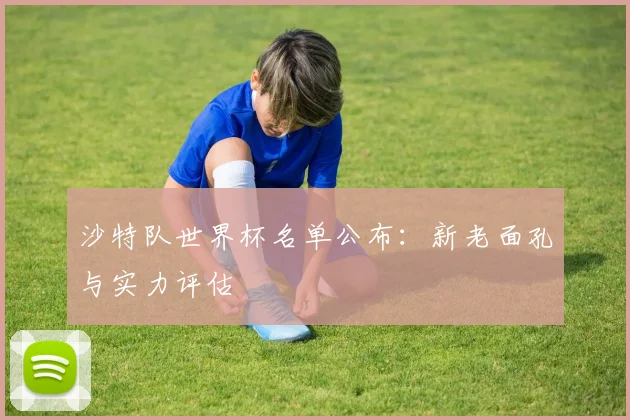沙特队世界杯名单公布：新老面孔与实力评估