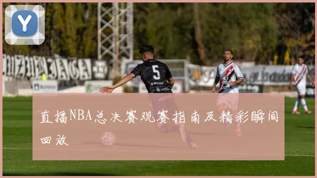 直播NBA总决赛观赛指南及精彩瞬间回放