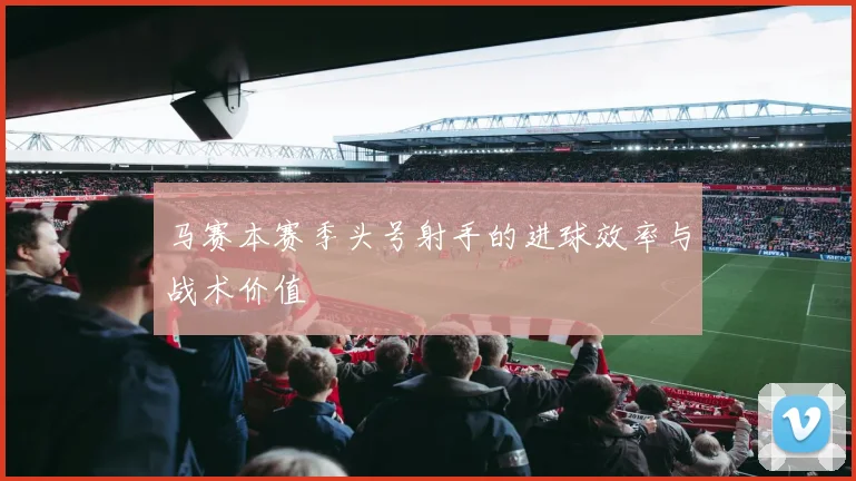 马赛本赛季头号射手的进球效率与战术价值